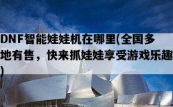 DNF智能娃娃機在哪里，全國多地有售，快來抓娃娃享受游戲樂趣