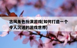 古風角色扮演游戲，如何打造一個令人沉迷的游戲世界