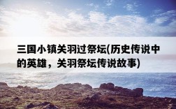 三國小鎮關羽過祭壇，歷史傳說中的英雄，關羽祭壇傳說故事