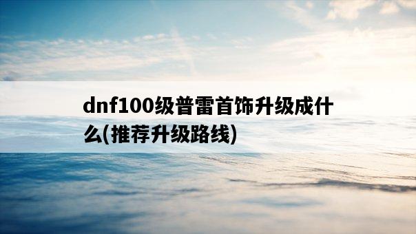dnf100級普雷首飾升級成什么，推薦升級路線-圖1