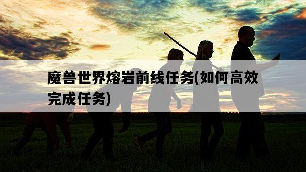 魔獸世界熔巖前線任務，如何高效完成任務-圖1