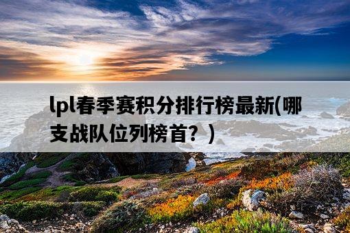 lpl春季賽積分排行榜最新，哪支戰隊位列榜首？-圖1