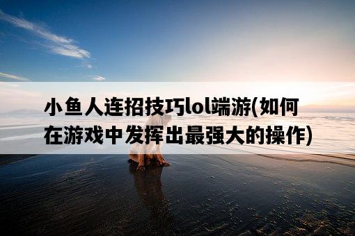 小魚人連招技巧lol端游,如何在游戲中發揮出最強大的操作-圖1 小魚人連招技巧lol端游,如何在游戲中發揮出最強大的操作-圖1
