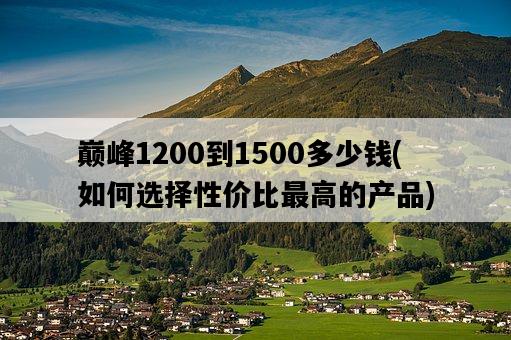 巔峰1200到1500多少錢，如何選擇性價比最高的產品-圖1