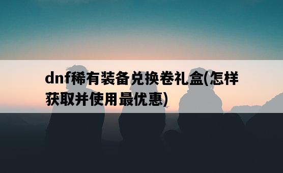 dnf稀有裝備兌換卷禮盒，怎樣獲取并使用最優惠-圖1