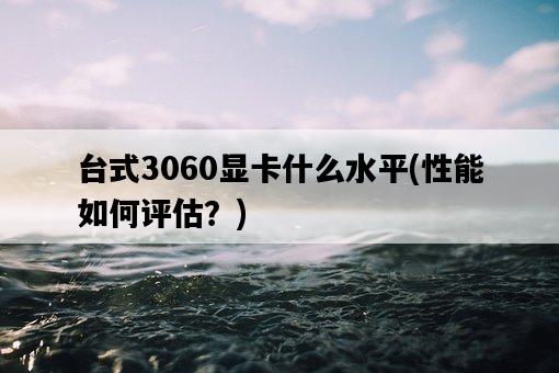 臺式3060顯卡什么水平，性能如何評估？-圖1