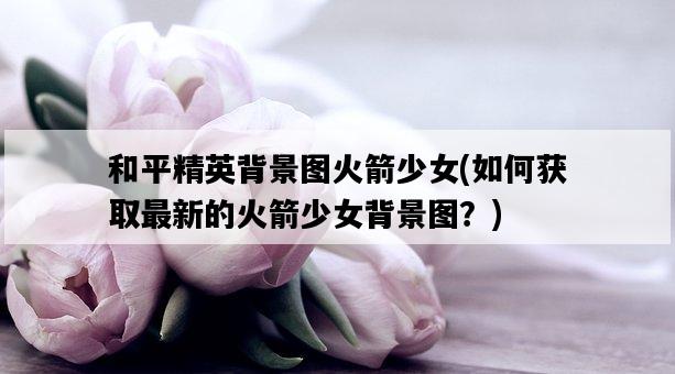 和平精英背景圖火箭少女，如何獲取最新的火箭少女背景圖？-圖1