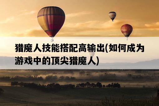 獵魔人技能搭配高輸出，如何成為游戲中的頂尖獵魔人-圖1
