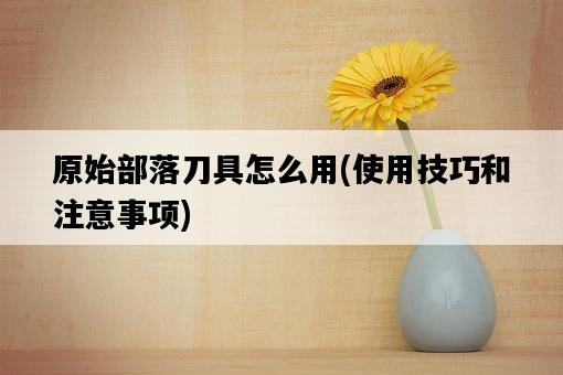 原始部落刀具怎么用，使用技巧和注意事項-圖1