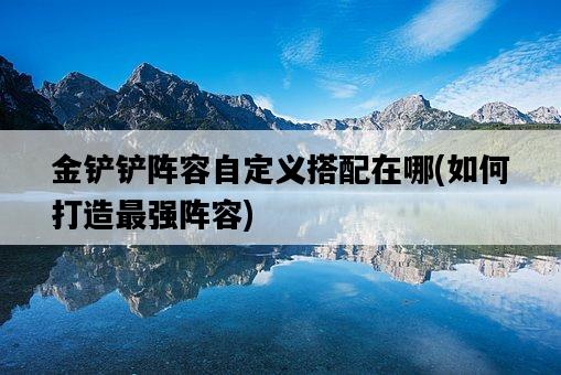 金鏟鏟陣容自定義搭配在哪，如何打造最強陣容-圖1