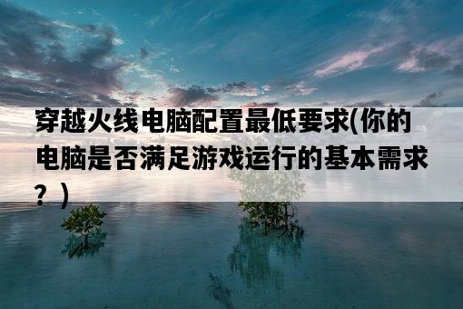穿越火線電腦配置最低要求，你的電腦是否滿足游戲運行的基本需求？-圖1