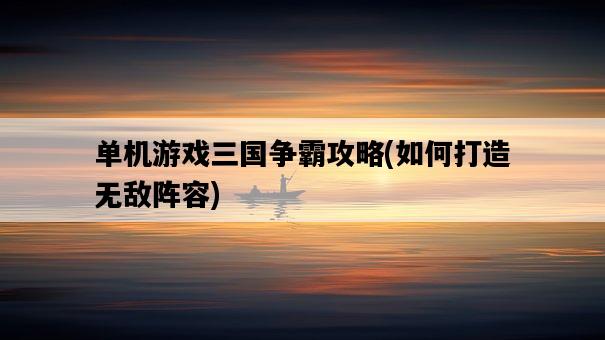 單機游戲三國爭霸攻略，如何打造無敵陣容-圖1
