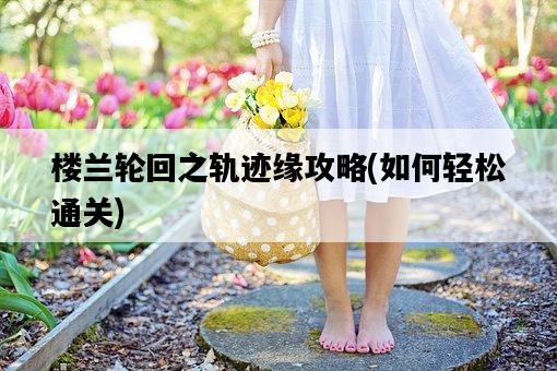 樓蘭輪回之軌跡緣攻略，如何輕松通關-圖1