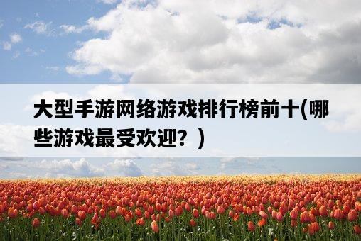 大型手游網絡游戲排行榜前十，哪些游戲最受歡迎？-圖1