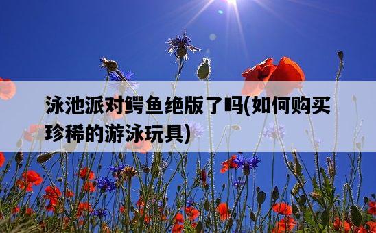 泳池派對鱷魚絕版了嗎，如何購買珍稀的游泳玩具-圖1