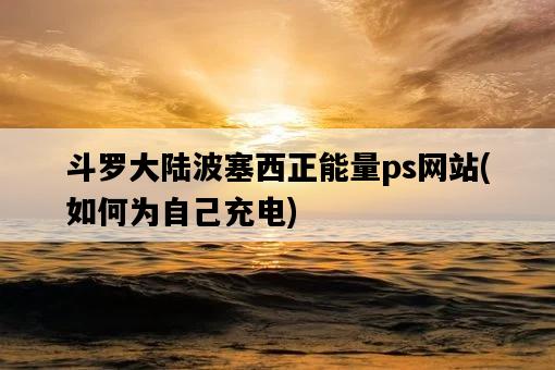 斗羅大陸波塞西正能量ps網站，如何為自己充電-圖1