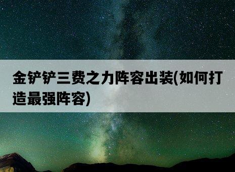 金鏟鏟三費之力陣容出裝，如何打造最強陣容-圖1