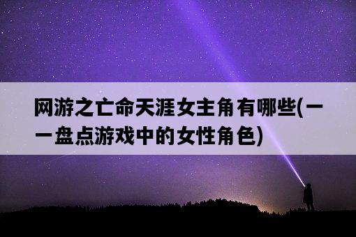 網游之亡命天涯女主角有哪些，一一盤點游戲中的女性角色-圖1