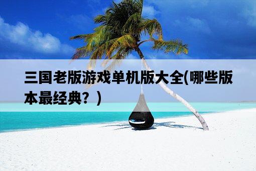 三國老版游戲單機版大全，哪些版本最經典？-圖1