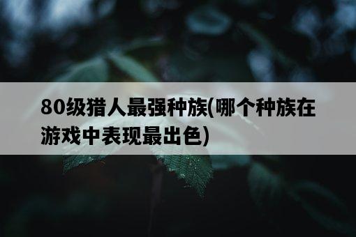 80級獵人最強種族，哪個種族在游戲中表現最出色-圖1