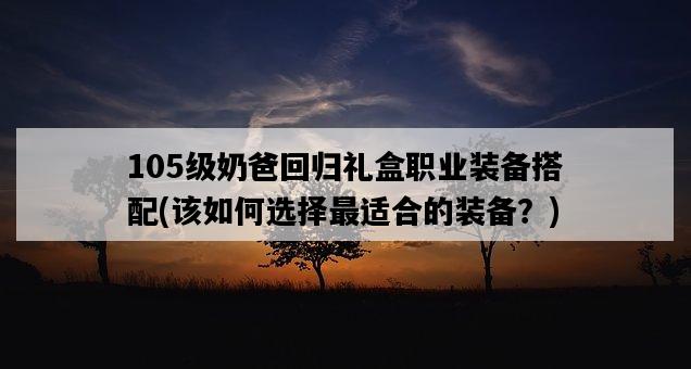 105級奶爸回歸禮盒職業裝備搭配，該如何選擇最適合的裝備？-圖1