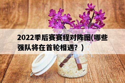 2022季后賽賽程對陣圖，哪些強隊將在首輪相遇？-圖1