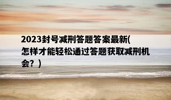 2023封號減刑答題答案最新，怎樣才能輕松通過答題獲取減刑機會？-圖1