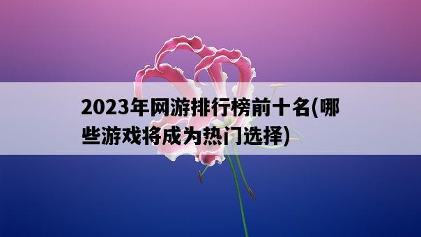 2023年網游排行榜前十名，哪些游戲將成為熱門選擇-圖1