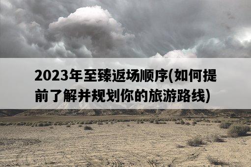 2023年至臻返場順序，如何提前了解并規劃你的旅游路線-圖1