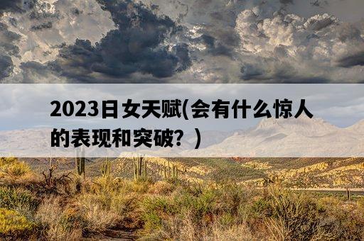 2023日女天賦，會有什么驚人的表現和突破？-圖1