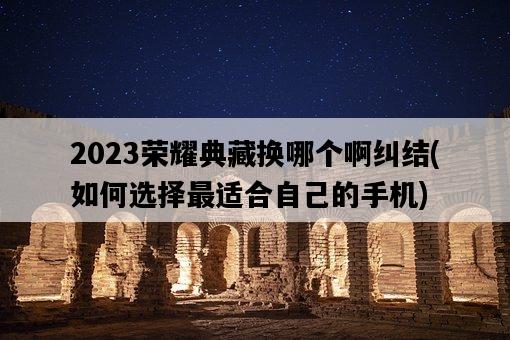 2023榮耀典藏換哪個啊糾結，如何選擇最適合自己的手機-圖1
