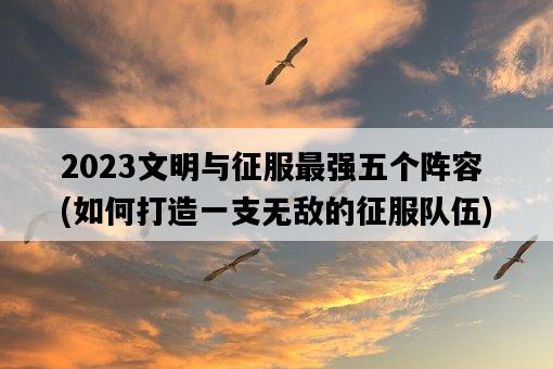 2023文明與征服最強五個陣容，如何打造一支無敵的征服隊伍-圖1