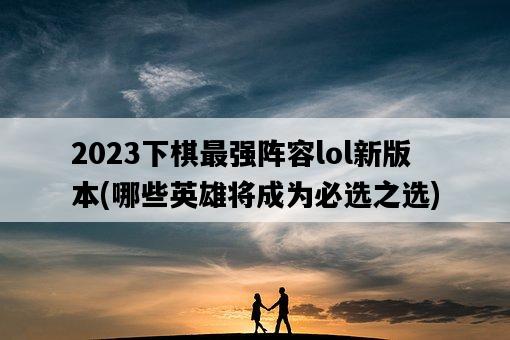 2023下棋最強陣容lol新版本，哪些英雄將成為必選之選-圖1