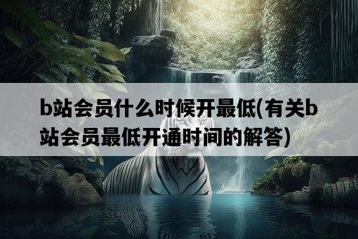 b站會員什么時候開最低，有關b站會員最低開通時間的解答-圖1