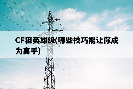 CF狙英雄級，哪些技巧能讓你成為高手-圖1