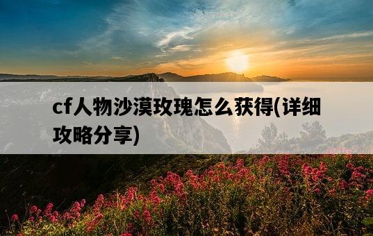 cf人物沙漠玫瑰怎么獲得，詳細攻略分享-圖1
