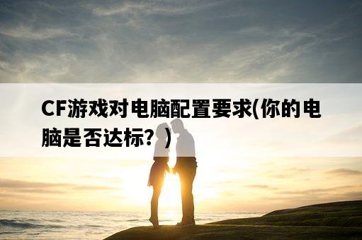 CF游戲對電腦配置要求，你的電腦是否達標？-圖1