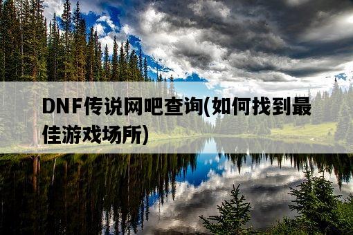 DNF傳說網吧查詢，如何找到最佳游戲場所-圖1