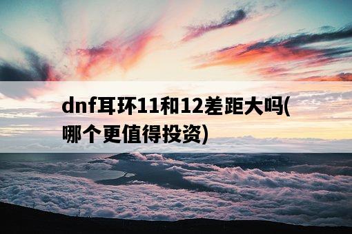 dnf耳環11和12差距大嗎，哪個更值得投資-圖1