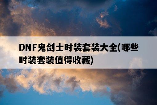 DNF鬼劍士時裝套裝大全，哪些時裝套裝值得收藏-圖1