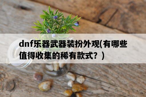 dnf樂器武器裝扮外觀，有哪些值得收集的稀有款式？-圖1