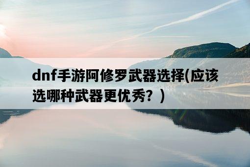 dnf手游阿修羅武器選擇，應該選哪種武器更優秀？-圖1