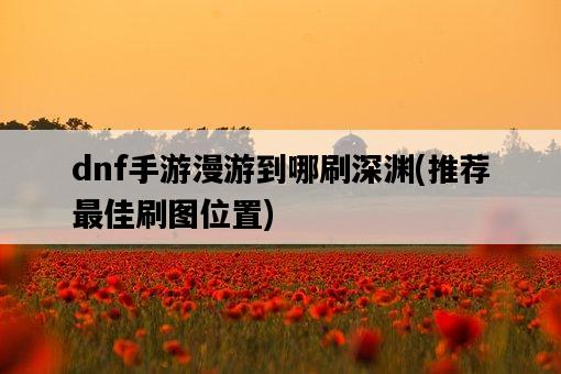 dnf手游漫游到哪刷深淵，推薦最佳刷圖位置-圖1