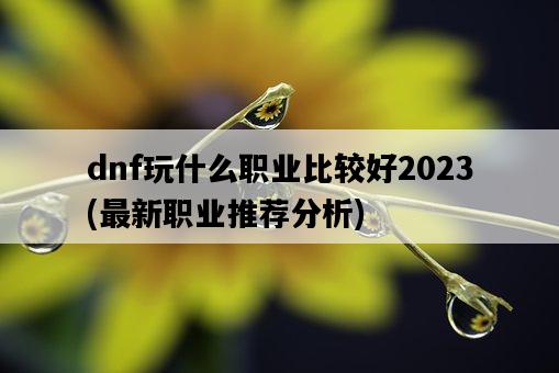 dnf玩什么職業比較好2023，最新職業推薦分析-圖1