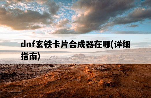 dnf玄鐵卡片合成器在哪，詳細指南-圖1