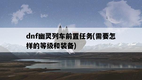 dnf幽靈列車前置任務，需要怎樣的等級和裝備-圖1