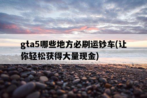 gta5哪些地方必刷運鈔車，讓你輕松獲得大量現金-圖1