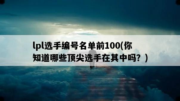 lpl選手編號名單前100，你知道哪些頂尖選手在其中嗎？-圖1