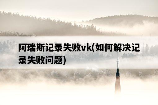 阿瑞斯記錄失敗vk，如何解決記錄失敗問題-圖1