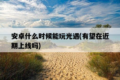 安卓什么時候能玩光遇，有望在近期上線嗎-圖1